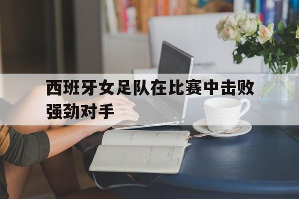 西班牙女足队在比赛中击败强劲对手
