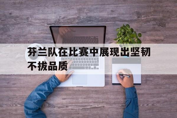 关于芬兰队在比赛中展现出坚韧不拔品质的信息