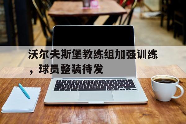 沃尔夫斯堡教练组加强训练，球员整装待发的简单介绍