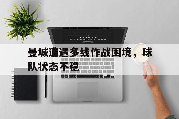 关于曼城遭遇多线作战困境，球队状态不稳的信息