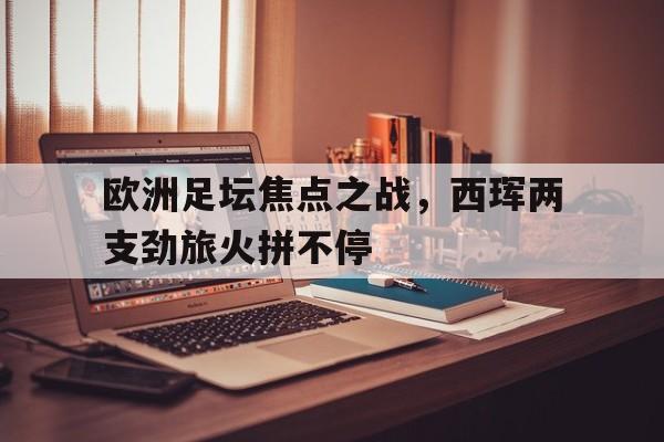 欧洲足坛焦点之战，西珲两支劲旅火拼不停的简单介绍