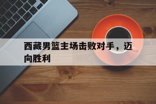 西藏男篮主场击败对手，迈向胜利