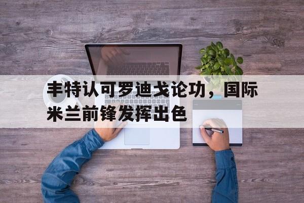 包含丰特认可罗迪戈论功，国际米兰前锋发挥出色的词条