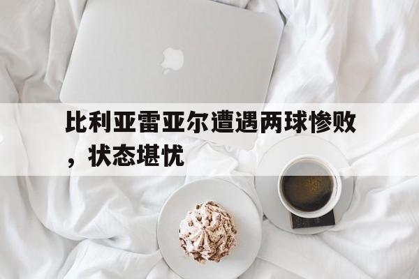关于比利亚雷亚尔遭遇两球惨败，状态堪忧的信息