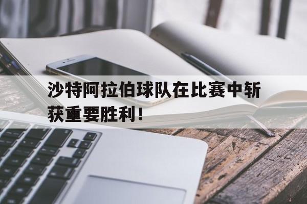 沙特阿拉伯球队在比赛中斩获重要胜利！的简单介绍