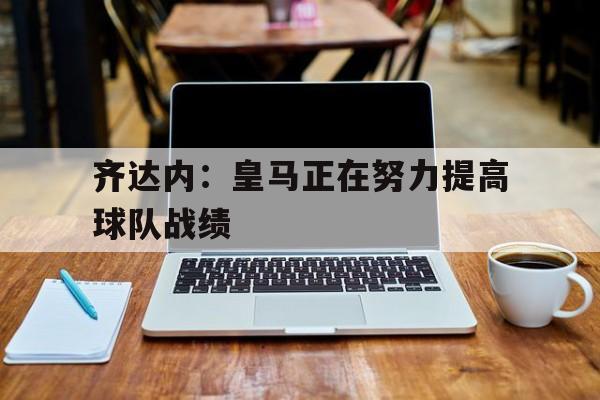 齐达内：皇马正在努力提高球队战绩的简单介绍