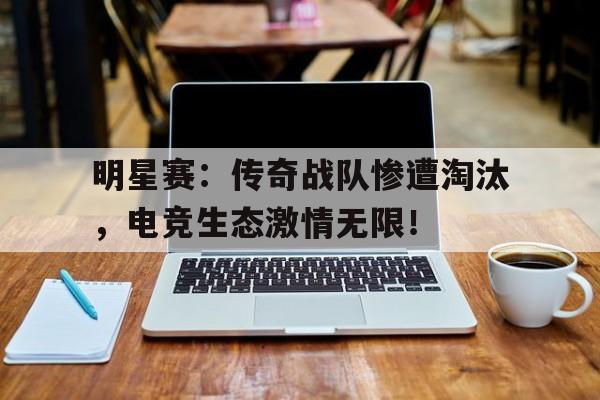 明星赛：传奇战队惨遭淘汰，电竞生态激情无限！