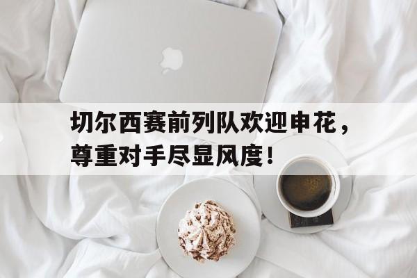 切尔西赛前列队欢迎申花，尊重对手尽显风度！