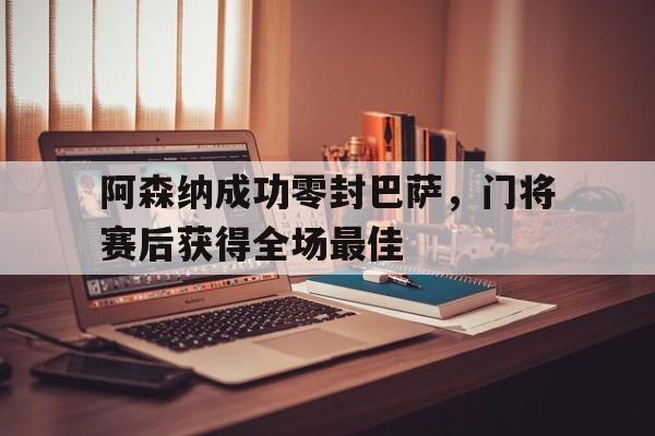 阿森纳成功零封巴萨，门将赛后获得全场最佳阿森纳成功零封巴萨,门将赛后获得全场最佳进球
