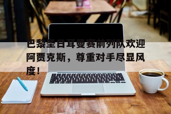 巴黎圣日耳曼赛前列队欢迎阿贾克斯，尊重对手尽显风度！